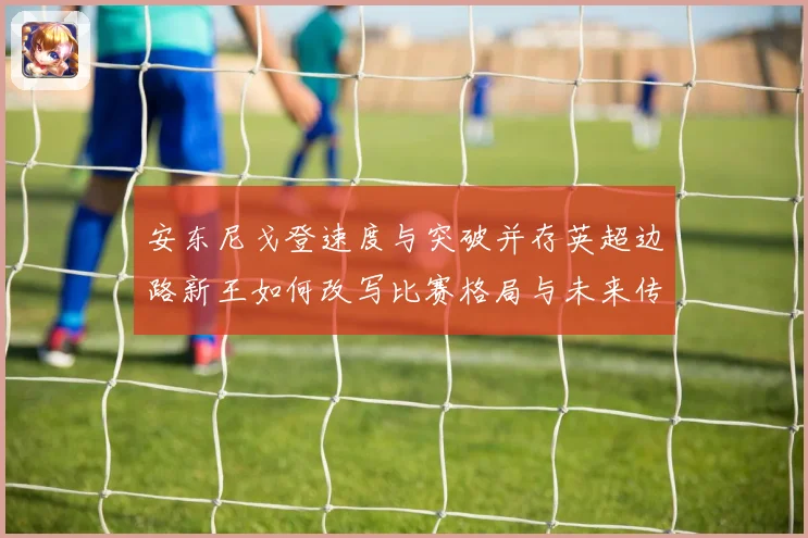 安东尼戈登速度与突破并存英超边路新王如何改写比赛格局与未来传奇