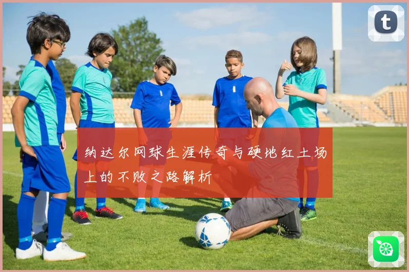 纳达尔网球生涯传奇与硬地红土场上的不败之路解析
