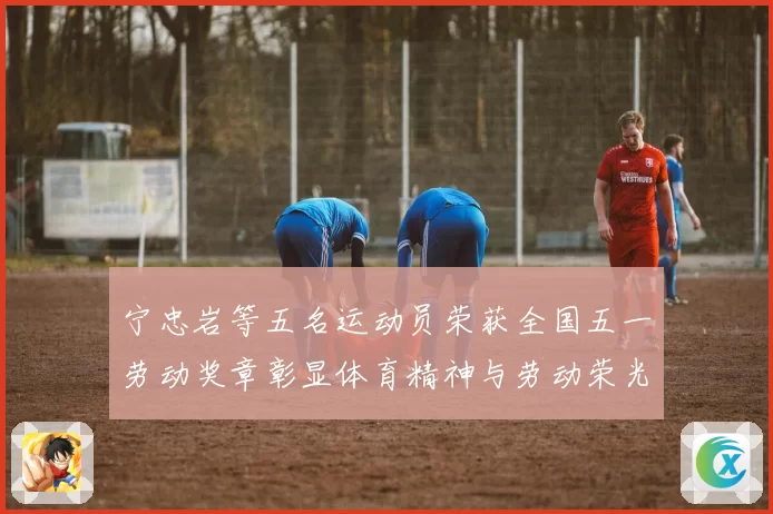 宁忠岩等五名运动员荣获全国五一劳动奖章彰显体育精神与劳动荣光