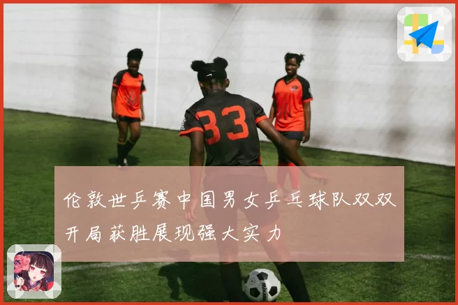 伦敦世乒赛中国男女乒乓球队双双开局获胜展现强大实力