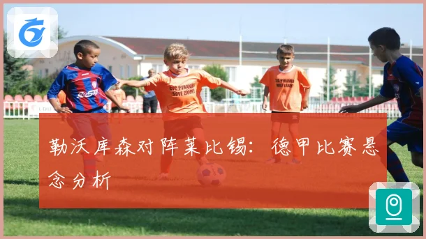 勒沃库森对阵莱比锡：德甲比赛悬念分析