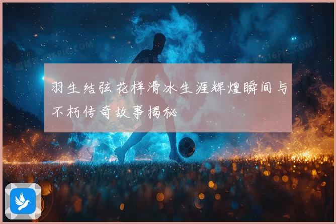 羽生结弦花样滑冰生涯辉煌瞬间与不朽传奇故事揭秘
