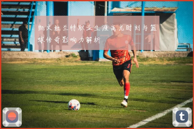 凯文杜兰特职业生涯高光时刻与篮球传奇影响力解析
