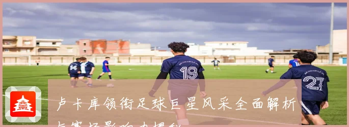 卢卡库领衔足球巨星风采全面解析与赛场影响力揭秘