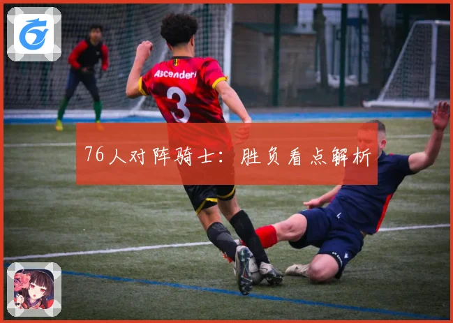76人对阵骑士：胜负看点解析