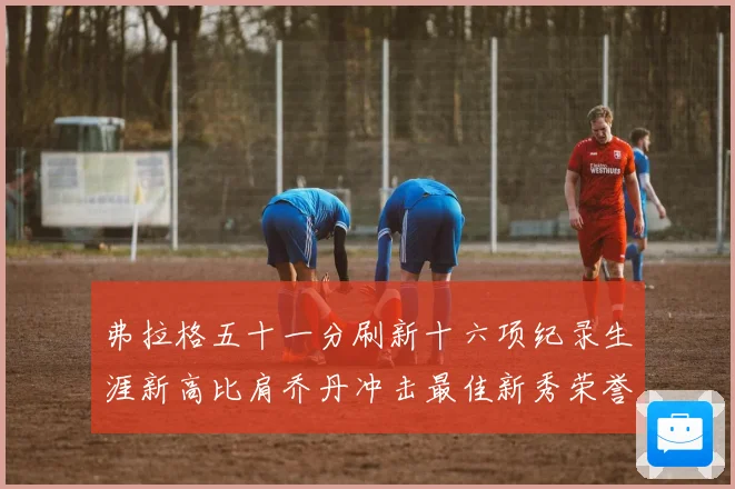 弗拉格五十一分刷新十六项纪录生涯新高比肩乔丹冲击最佳新秀荣誉赛场复盘