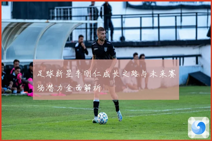 足球新星李刚仁成长之路与未来赛场潜力全面解析