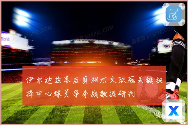伊尔迪兹幕后真相尤文欧冠关键抉择中心球员争夺战数据研判