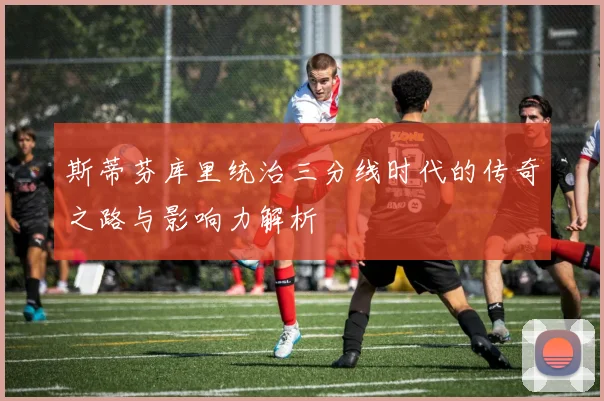 斯蒂芬库里统治三分线时代的传奇之路与影响力解析