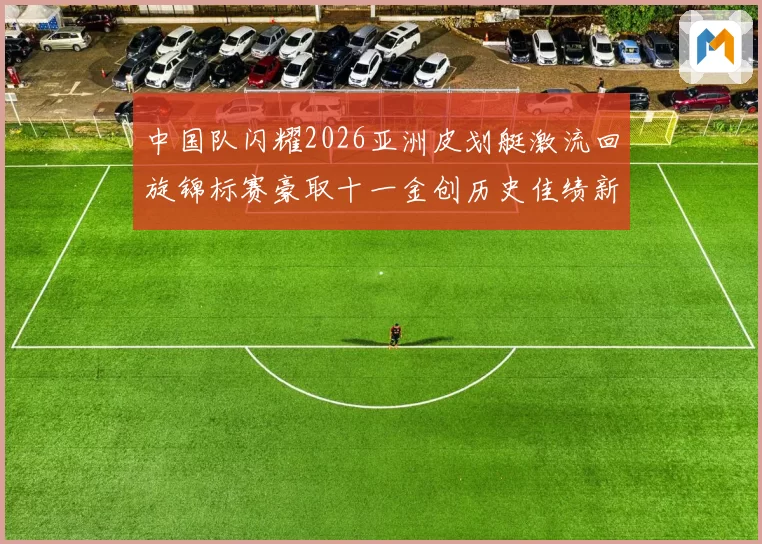 中国队闪耀2026亚洲皮划艇激流回旋锦标赛豪取十一金创历史佳绩新