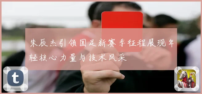 朱辰杰引领国足新赛季征程展现年轻核心力量与技术风采