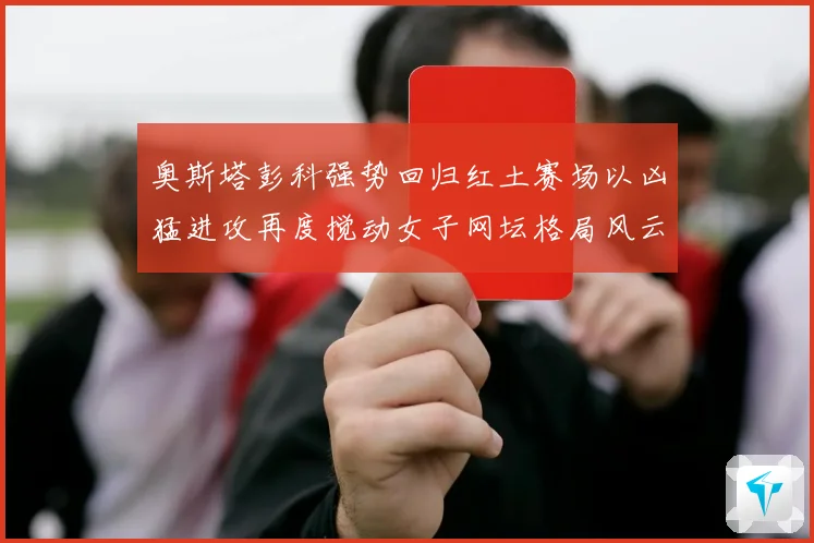 奥斯塔彭科强势回归红土赛场以凶猛进攻再度搅动女子网坛格局风云赛场观察