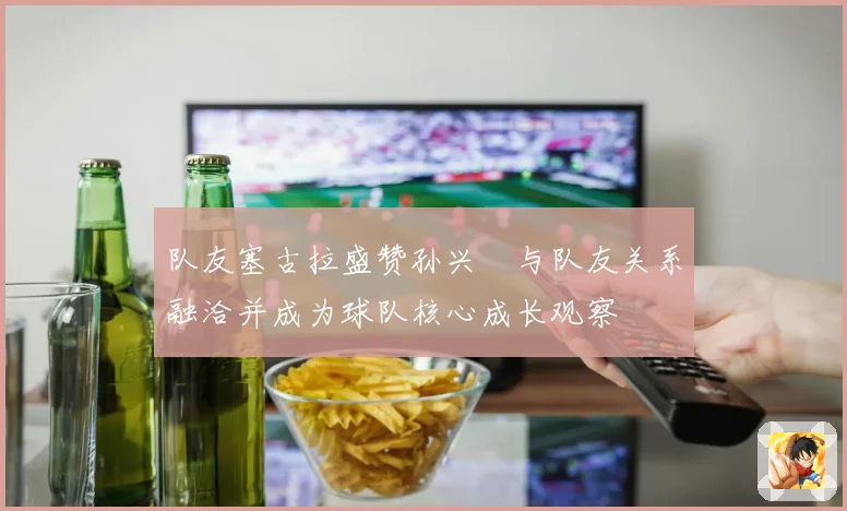 队友塞古拉盛赞孙兴慜与队友关系融洽并成为球队核心成长观察
