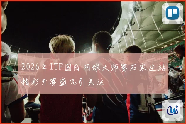 2026年ITF国际网球大师赛石家庄站精彩开赛盛况引关注