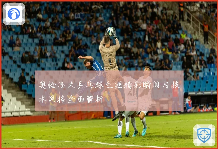 奥恰洛夫乒乓球生涯精彩瞬间与技术风格全面解析