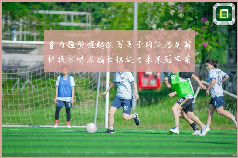 鲁内强势崛起改写男子网坛格局解析技术特点成长轨迹与未来冠军前景解析