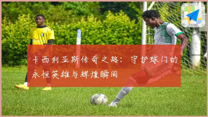 卡西利亚斯传奇之路：守护球门的永恒英雄与辉煌瞬间