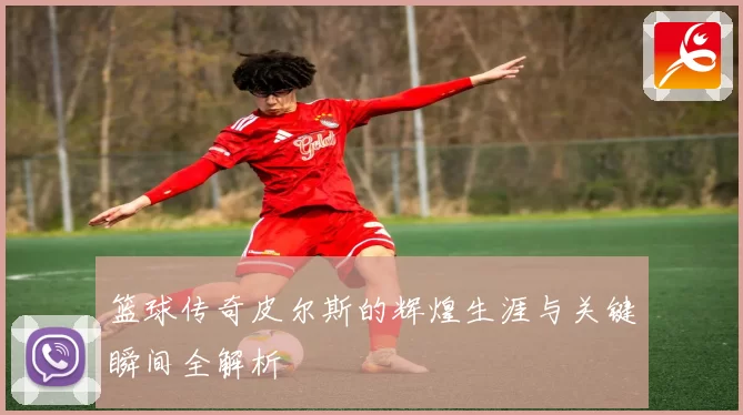 篮球传奇皮尔斯的辉煌生涯与关键瞬间全解析