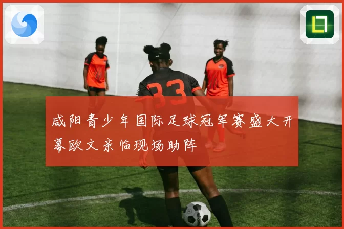 咸阳青少年国际足球冠军赛盛大开幕欧文亲临现场助阵