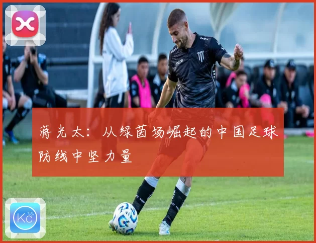 蒋光太：从绿茵场崛起的中国足球防线中坚力量