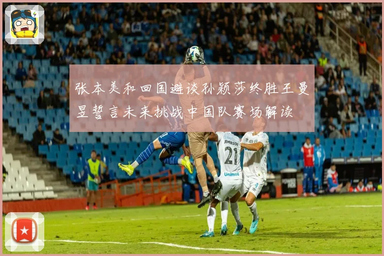 张本美和回国避谈孙颖莎终胜王曼昱誓言未来挑战中国队赛场解读