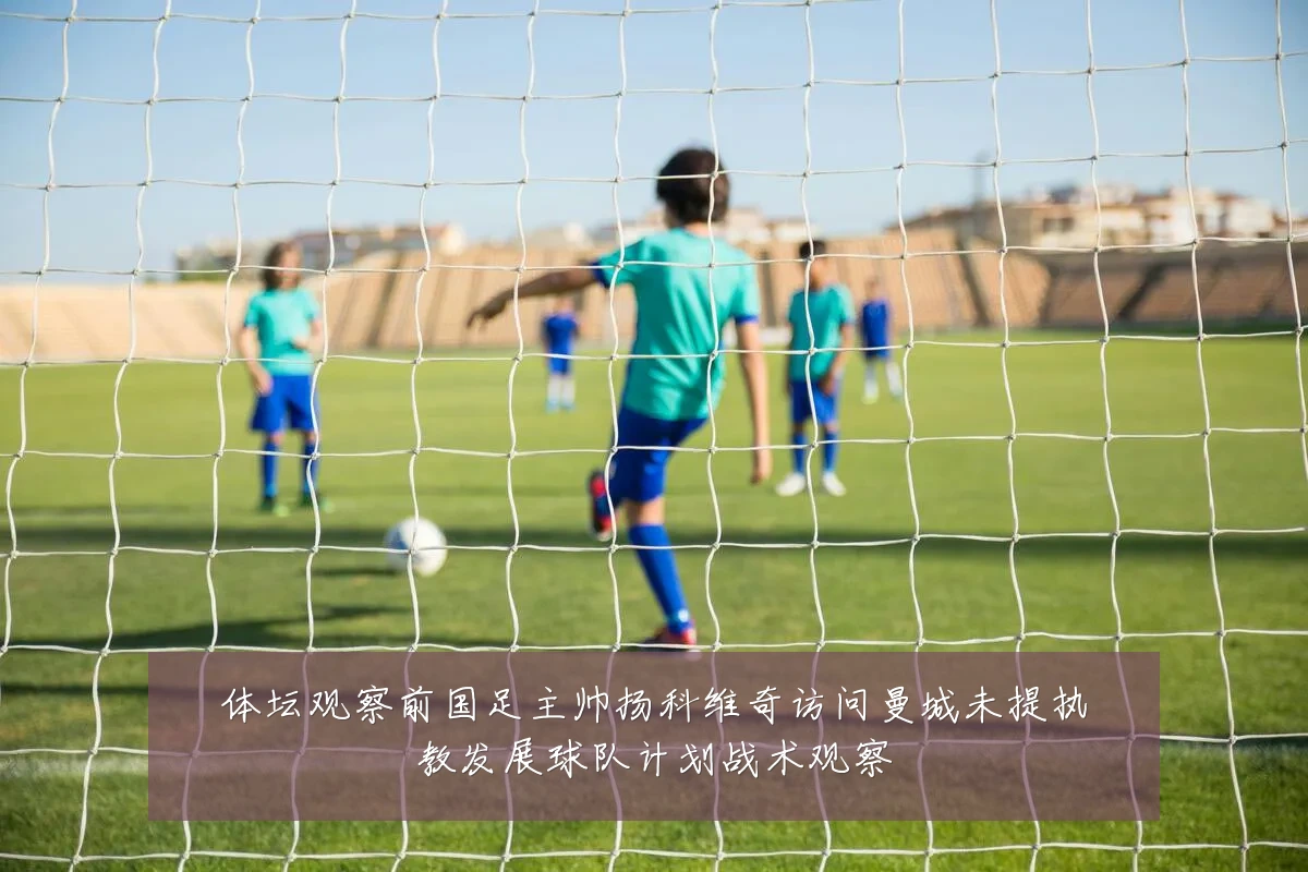 体坛观察前国足主帅扬科维奇访问曼城未提执教发展球队计划战术观察